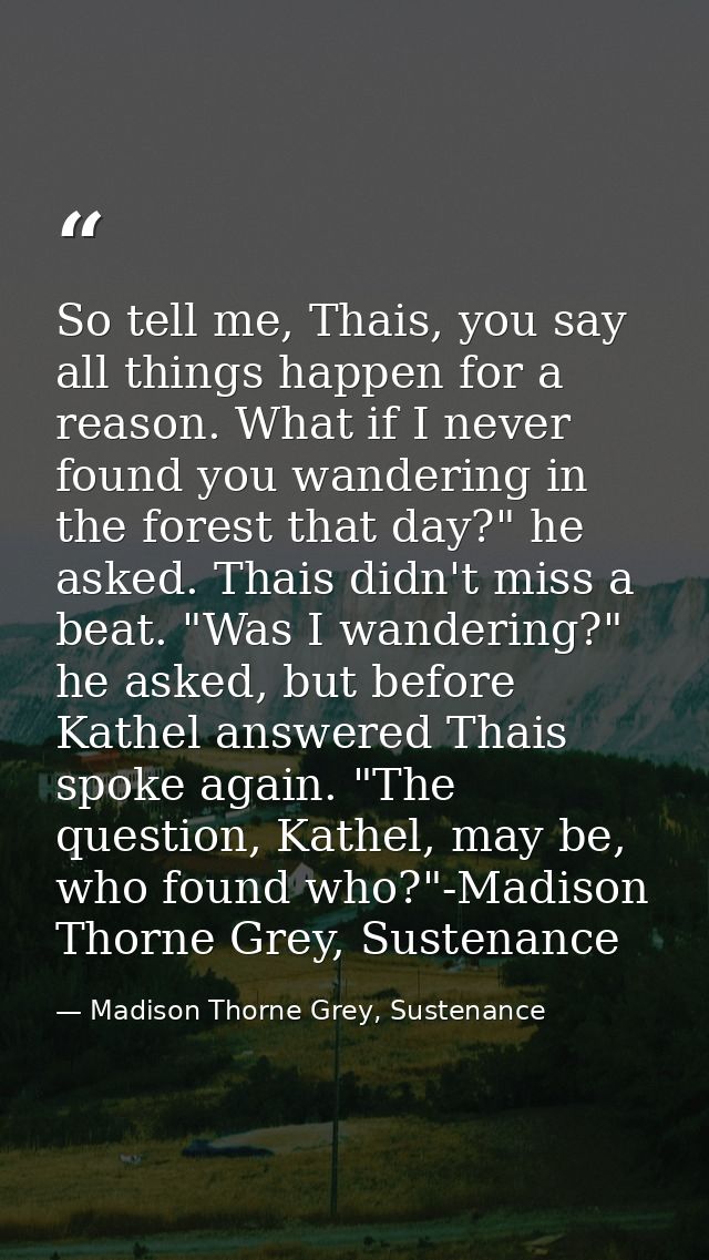 So tell me, Thais, you say all things happen for a reason. What if I never found you wandering in the forest that day?"  — Madison Thorne Grey, Sustenance