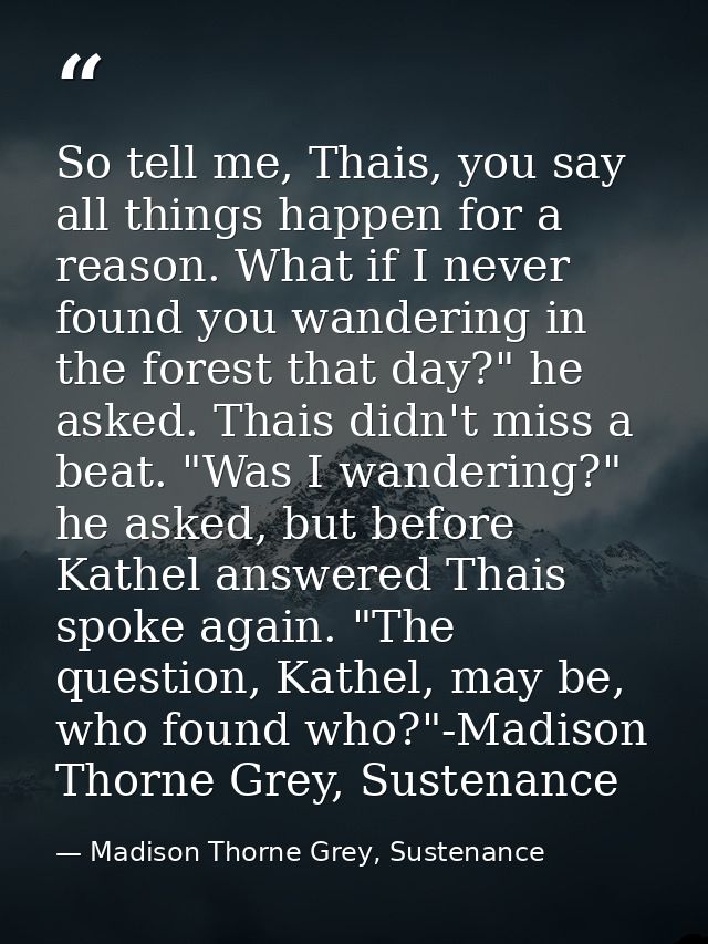 So tell me, Thais, you say all things happen for a reason. What if I never found you wandering in the forest that day?"  — Madison Thorne Grey, Sustenance