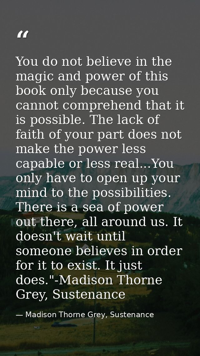You do not believe in the magic and power of this book only because you cannot comprehend that it is possible. The lack  — Madison Thorne Grey, Sustenance