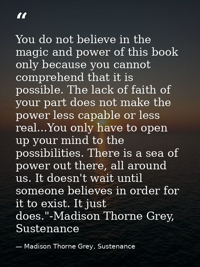 You do not believe in the magic and power of this book only because you cannot comprehend that it is possible. The lack  — Madison Thorne Grey, Sustenance