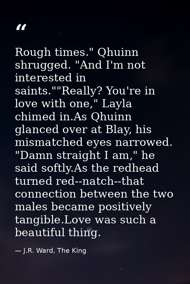 Rough times." Qhuinn shrugged. "And I'm not interested in saints.""Really? You're in love with one," Layla chimed in.As  — J.R. Ward, The King
