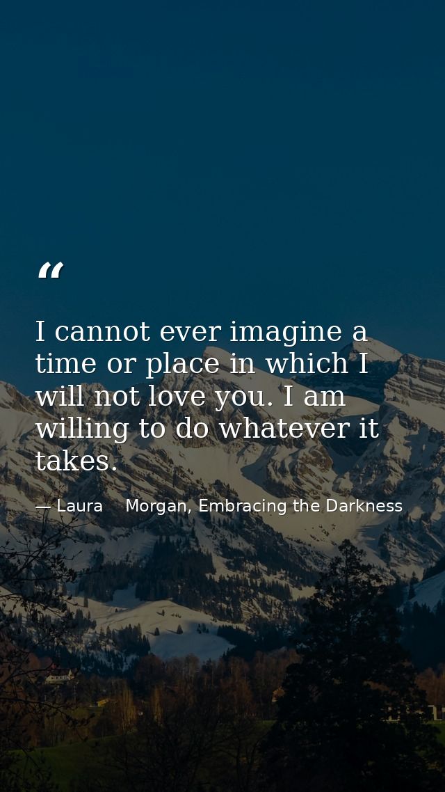 I cannot ever imagine a time or place in which I will not love you. I am willing to do whatever it takes. — Laura    Morgan, Embracing the Darkness