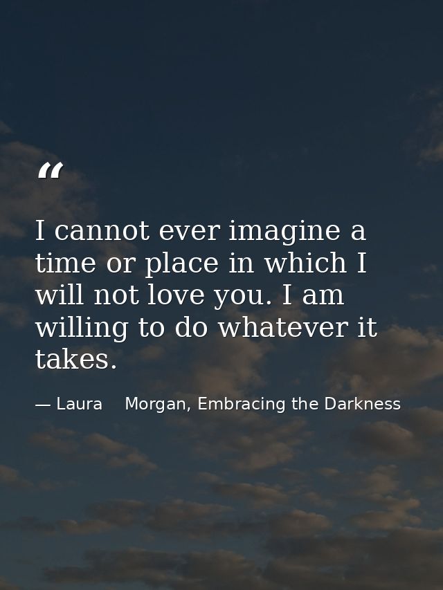 I cannot ever imagine a time or place in which I will not love you. I am willing to do whatever it takes. — Laura    Morgan, Embracing the Darkness
