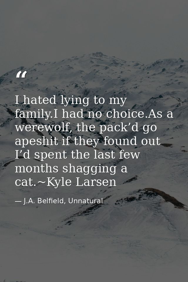I hated lying to my family.I had no choice.As a werewolf, the pack’d go apeshit if they found out I’d spent the last few — J.A. Belfield, Unnatural