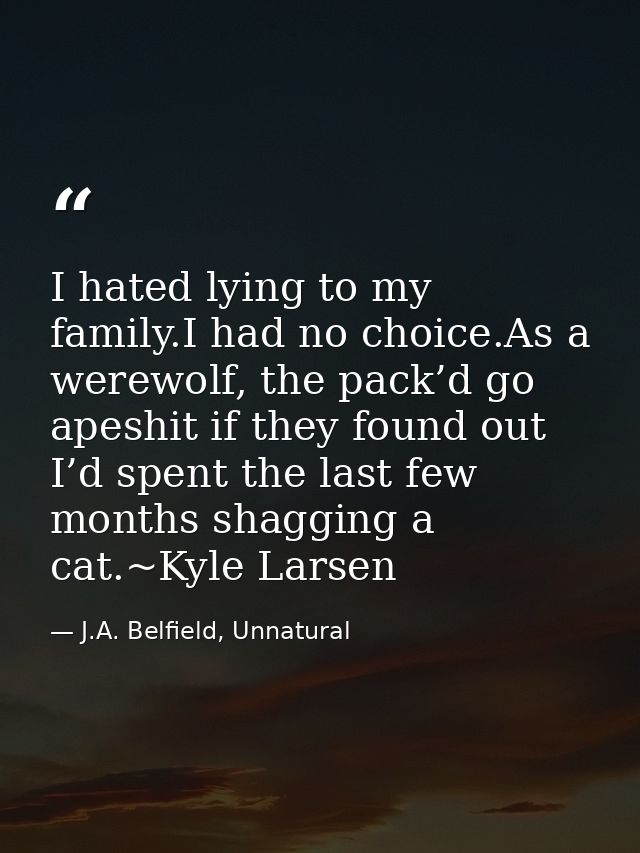 I hated lying to my family.I had no choice.As a werewolf, the pack’d go apeshit if they found out I’d spent the last few — J.A. Belfield, Unnatural