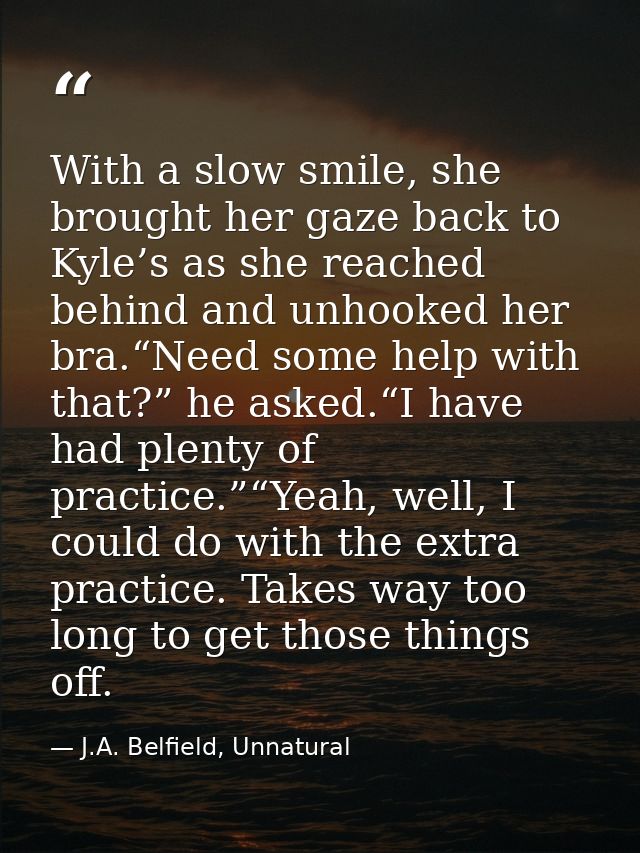 With a slow smile, she brought her gaze back to Kyle’s as she reached behind and unhooked her bra.“Need some help with t — J.A. Belfield, Unnatural