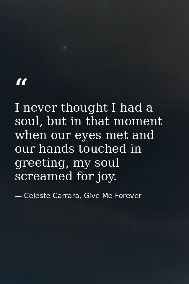 I never thought I had a soul, but in that moment when our eyes met and our hands touched in greeting, my soul screamed f — Celeste Carrara, Give Me Forever