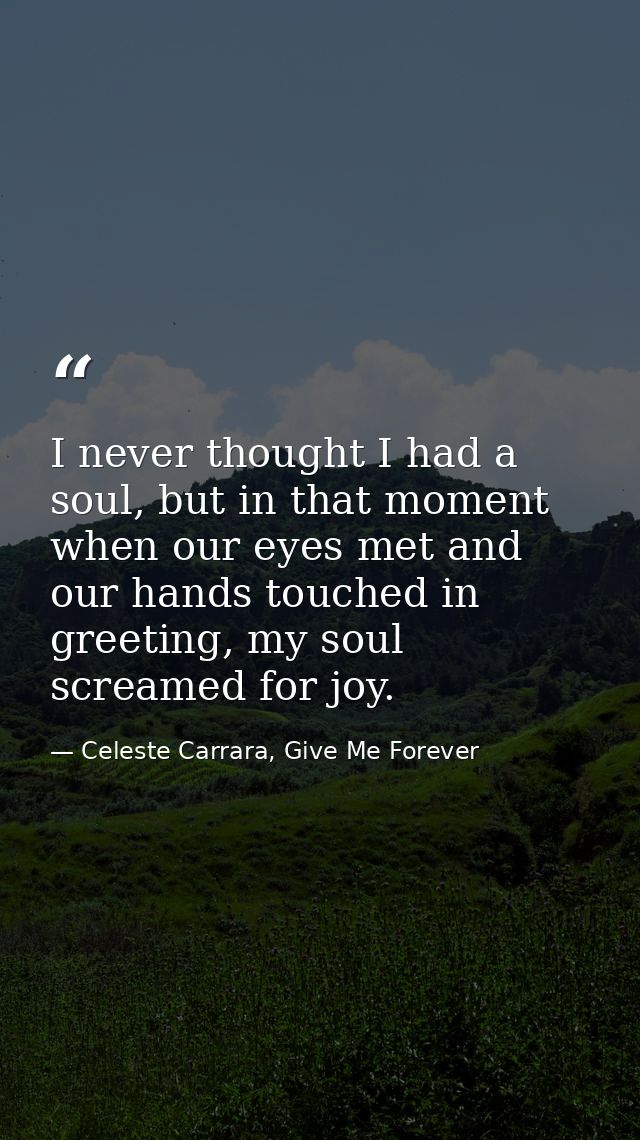 I never thought I had a soul, but in that moment when our eyes met and our hands touched in greeting, my soul screamed f — Celeste Carrara, Give Me Forever