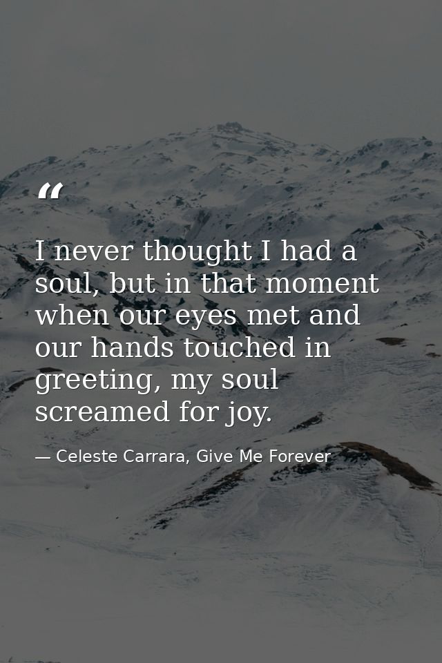 I never thought I had a soul, but in that moment when our eyes met and our hands touched in greeting, my soul screamed f — Celeste Carrara, Give Me Forever
