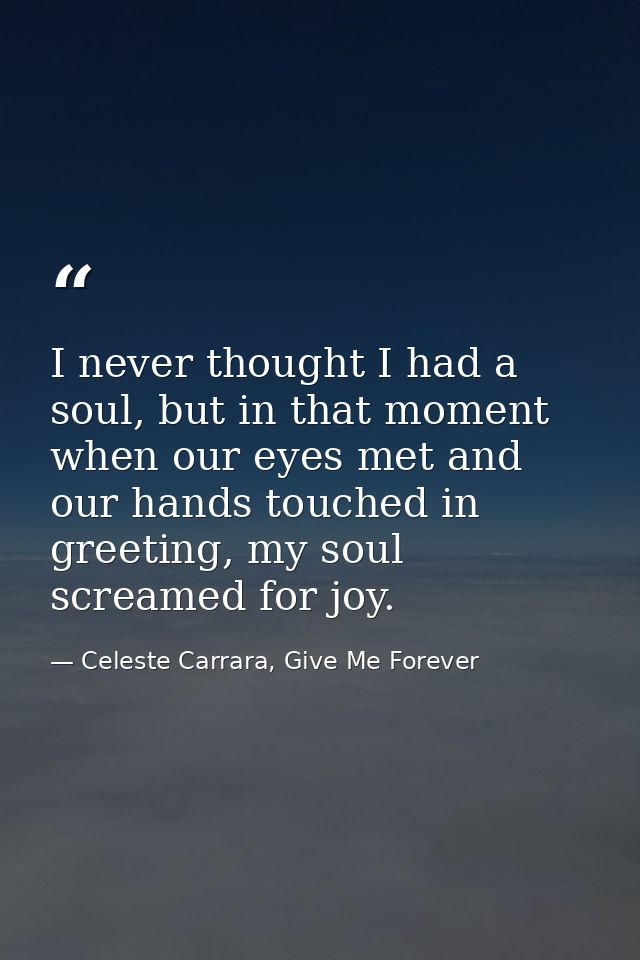 I never thought I had a soul, but in that moment when our eyes met and our hands touched in greeting, my soul screamed f — Celeste Carrara, Give Me Forever