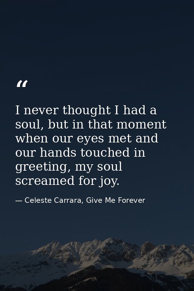 I never thought I had a soul, but in that moment when our eyes met and our hands touched in greeting, my soul screamed f — Celeste Carrara, Give Me Forever