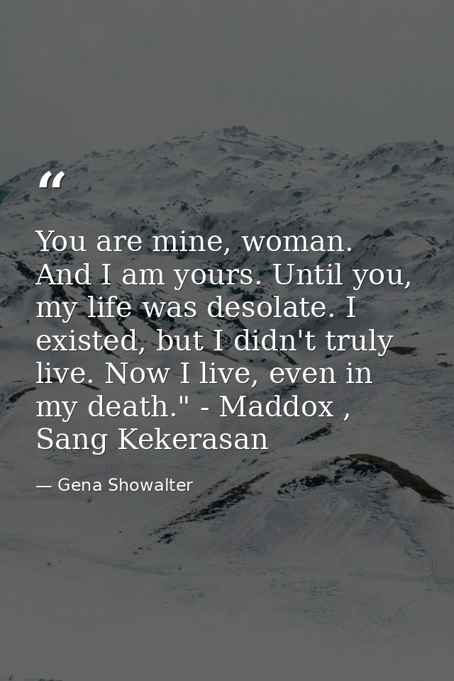 You are mine, woman. And I am yours. Until you, my life was desolate. I existed, but I didn't truly live. Now I live, ev — Gena Showalter