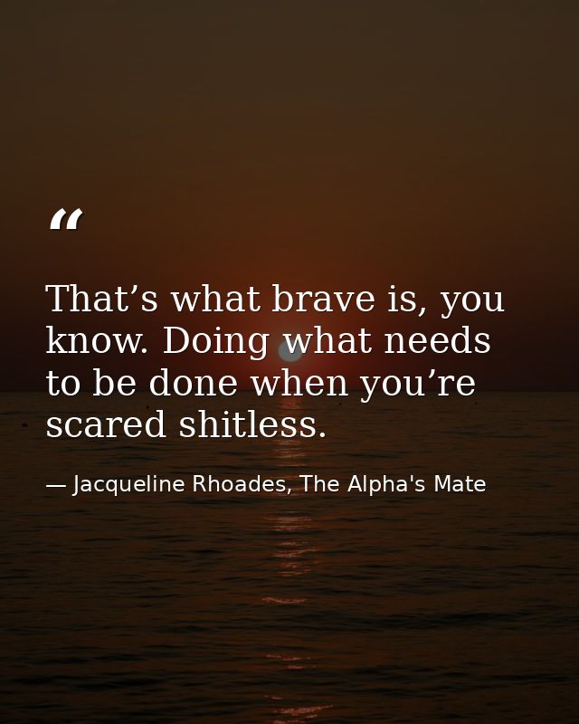 That’s what brave is, you know. Doing what needs to be done when you’re scared shitless. — Jacqueline Rhoades, The Alpha's Mate