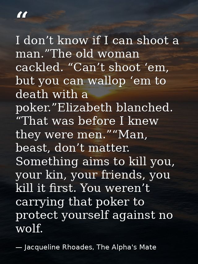 I don’t know if I can shoot a man.”The old woman cackled. “Can’t shoot ‘em, but you can wallop ‘em to death with a poker — Jacqueline Rhoades, The Alpha's Mate