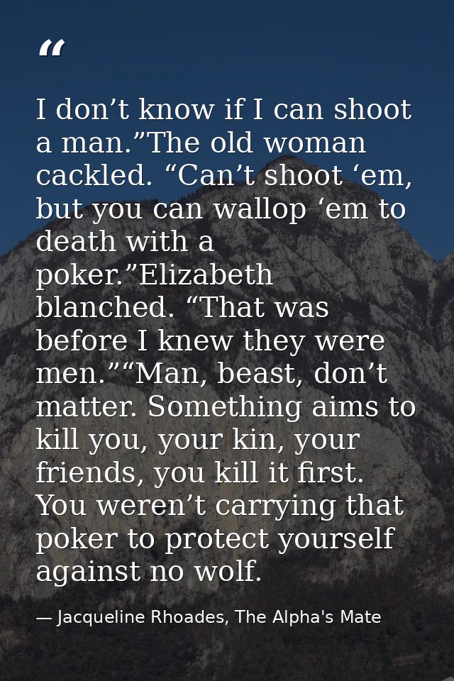 I don’t know if I can shoot a man.”The old woman cackled. “Can’t shoot ‘em, but you can wallop ‘em to death with a poker — Jacqueline Rhoades, The Alpha's Mate