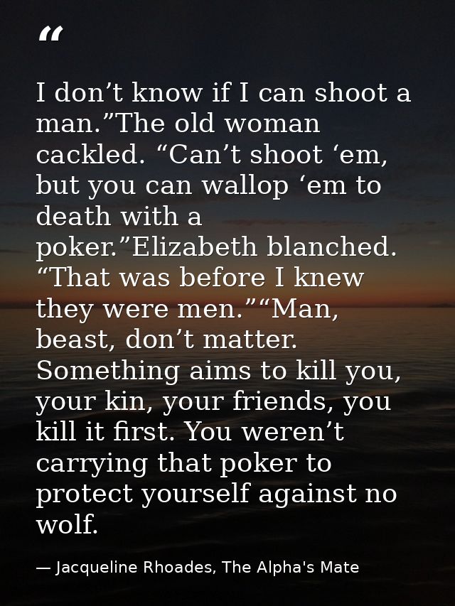 I don’t know if I can shoot a man.”The old woman cackled. “Can’t shoot ‘em, but you can wallop ‘em to death with a poker — Jacqueline Rhoades, The Alpha's Mate