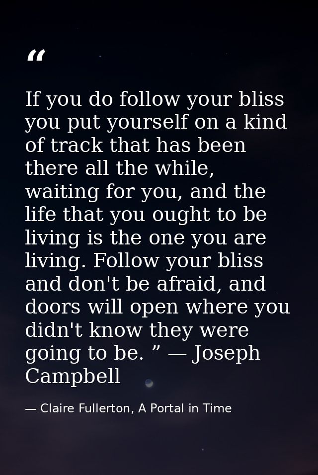 If you do follow your bliss you put yourself on a kind of track that has been there all the while, waiting for you, and  — Claire Fullerton, A Portal in Time