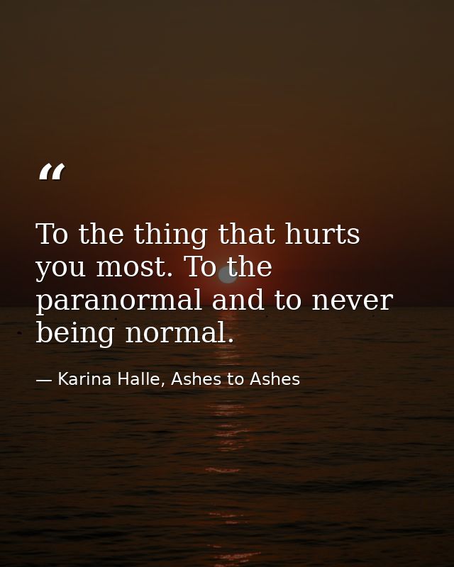 To the thing that hurts you most. To the paranormal and to never being normal. — Karina Halle, Ashes to Ashes