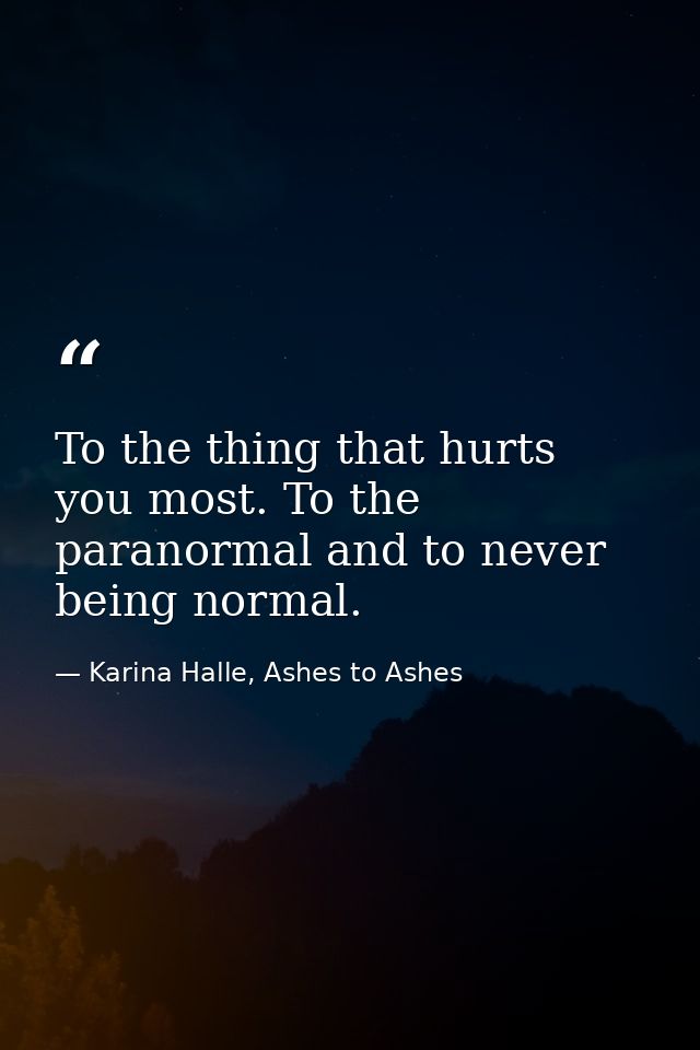 To the thing that hurts you most. To the paranormal and to never being normal. — Karina Halle, Ashes to Ashes