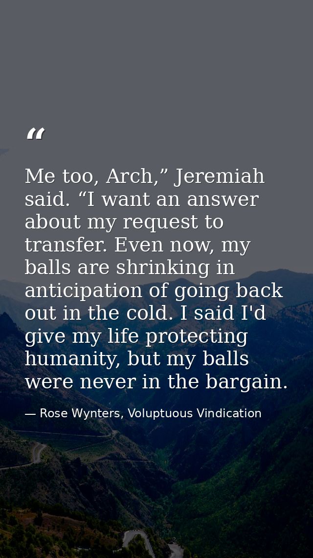 Me too, Arch,” Jeremiah said. “I want an answer about my request to transfer. Even now, my balls are shrinking in antici — Rose Wynters, Voluptuous Vindication
