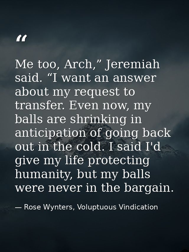 Me too, Arch,” Jeremiah said. “I want an answer about my request to transfer. Even now, my balls are shrinking in antici — Rose Wynters, Voluptuous Vindication