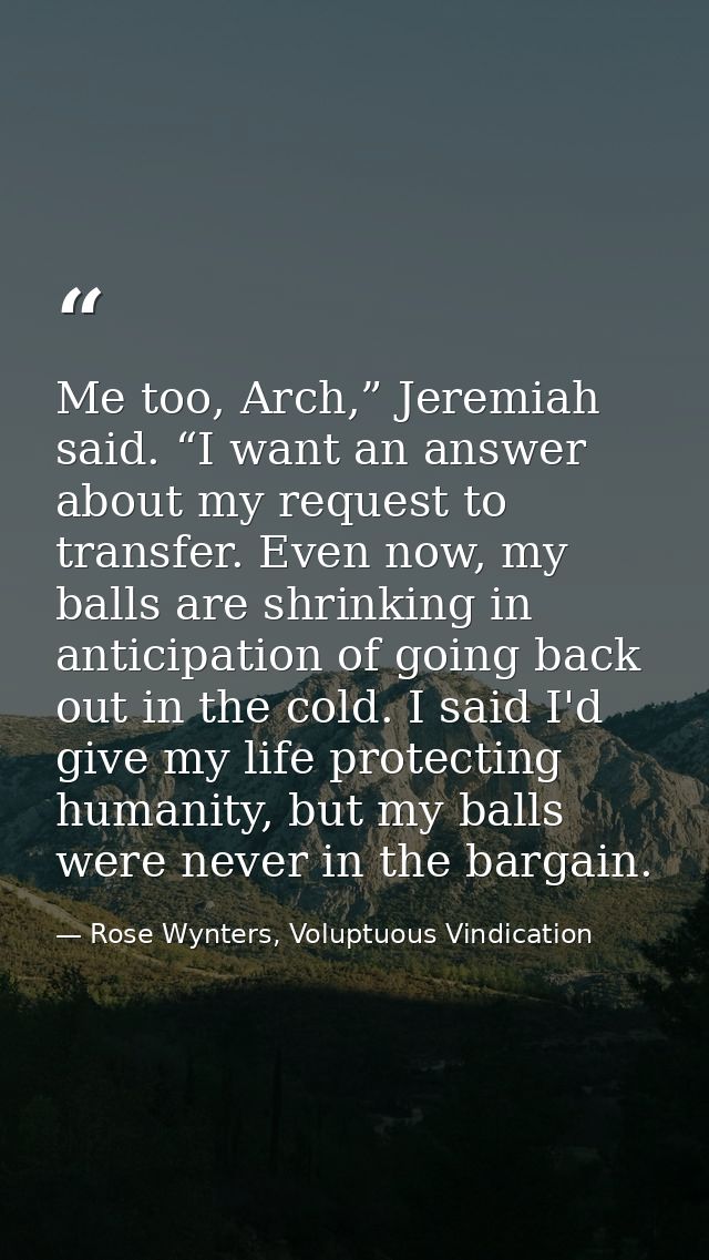 Me too, Arch,” Jeremiah said. “I want an answer about my request to transfer. Even now, my balls are shrinking in antici — Rose Wynters, Voluptuous Vindication