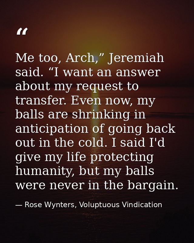 Me too, Arch,” Jeremiah said. “I want an answer about my request to transfer. Even now, my balls are shrinking in antici — Rose Wynters, Voluptuous Vindication