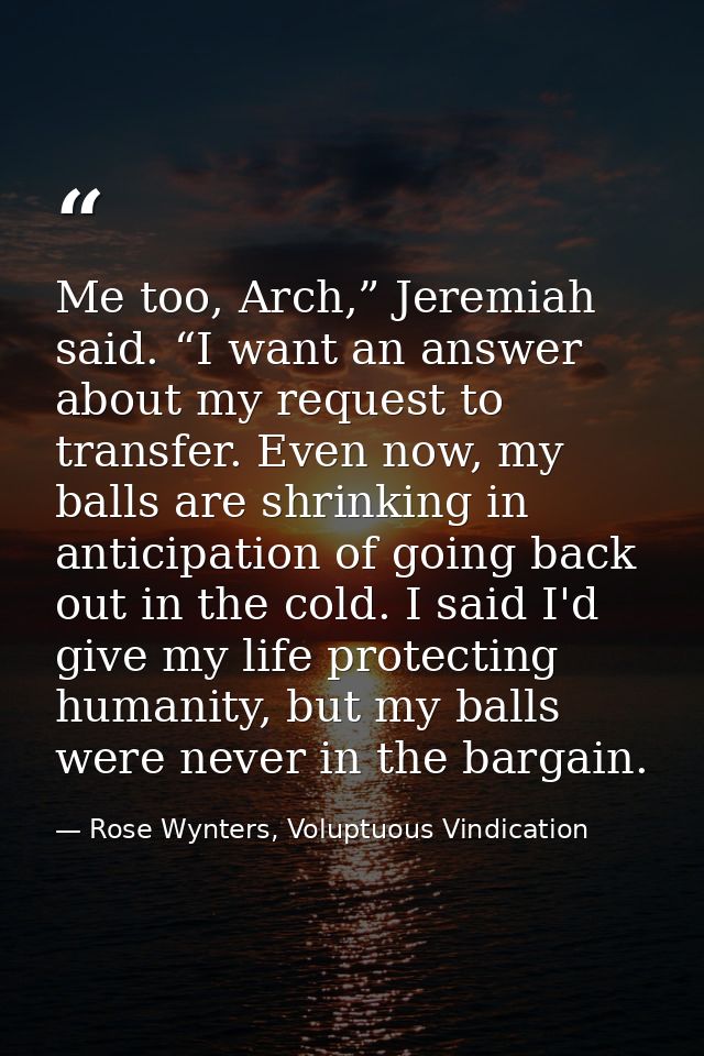 Me too, Arch,” Jeremiah said. “I want an answer about my request to transfer. Even now, my balls are shrinking in antici — Rose Wynters, Voluptuous Vindication