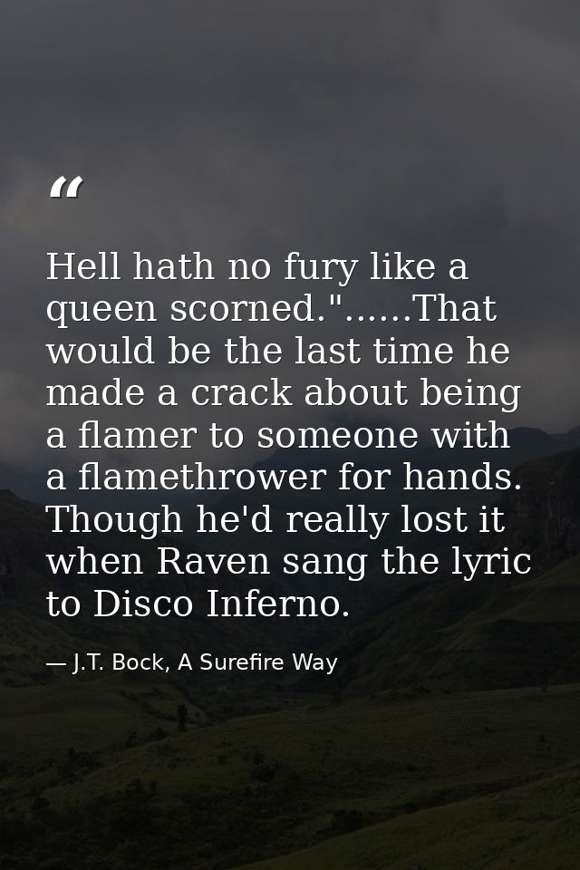 Hell hath no fury like a queen scorned."......That would be the last time he made a crack about being a flamer to someon — J.T. Bock, A Surefire Way