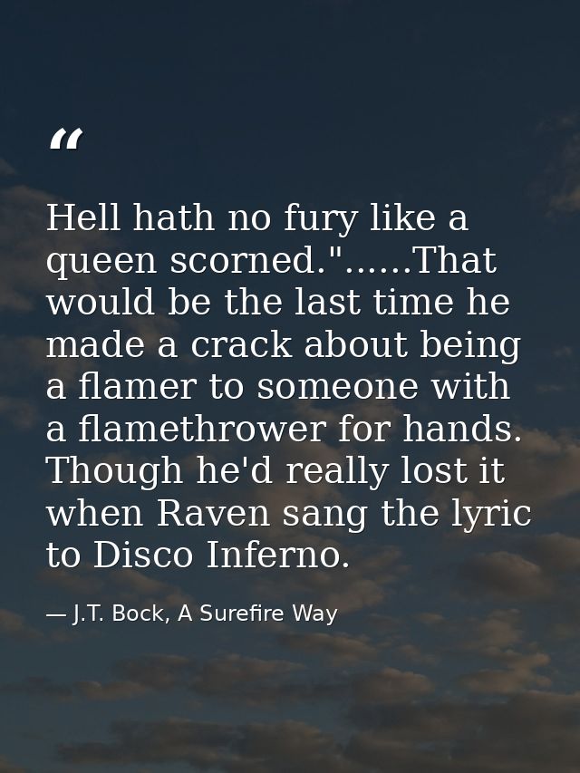 Hell hath no fury like a queen scorned."......That would be the last time he made a crack about being a flamer to someon — J.T. Bock, A Surefire Way