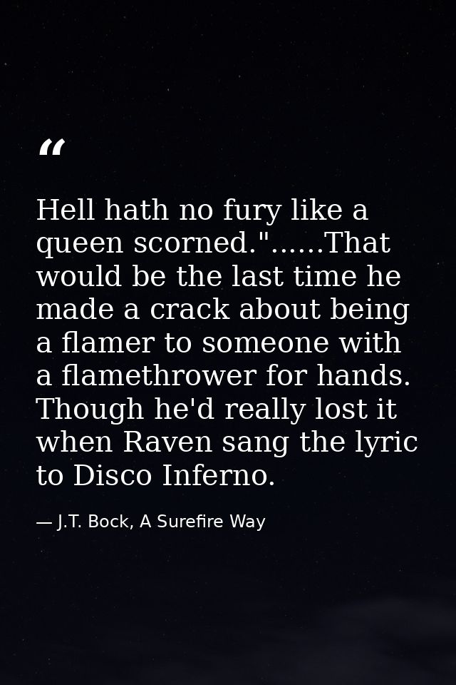 Hell hath no fury like a queen scorned."......That would be the last time he made a crack about being a flamer to someon — J.T. Bock, A Surefire Way
