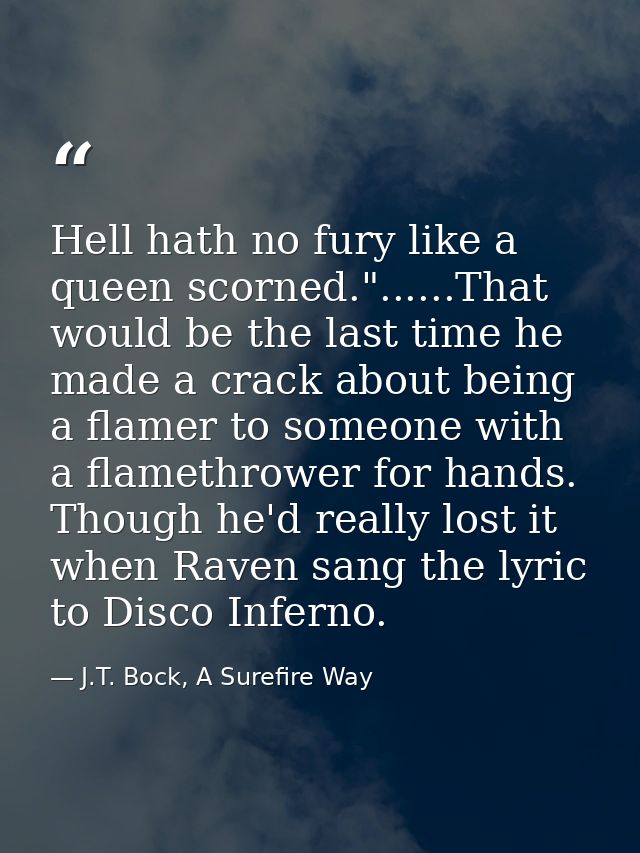 Hell hath no fury like a queen scorned."......That would be the last time he made a crack about being a flamer to someon — J.T. Bock, A Surefire Way
