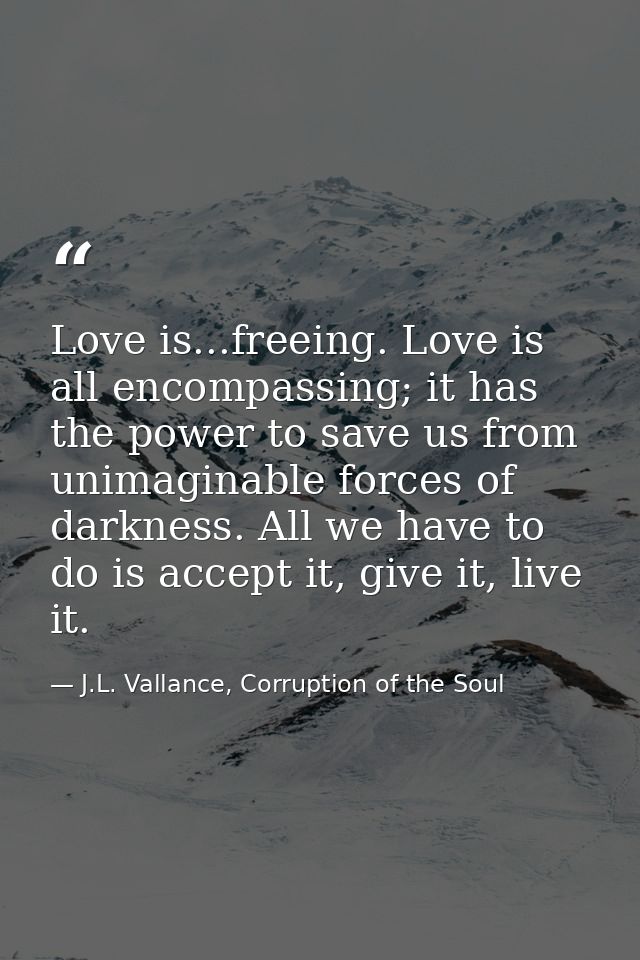 Love is...freeing. Love is all encompassing; it has the power to save us from unimaginable forces of darkness. All we ha — J.L. Vallance, Corruption of the Soul