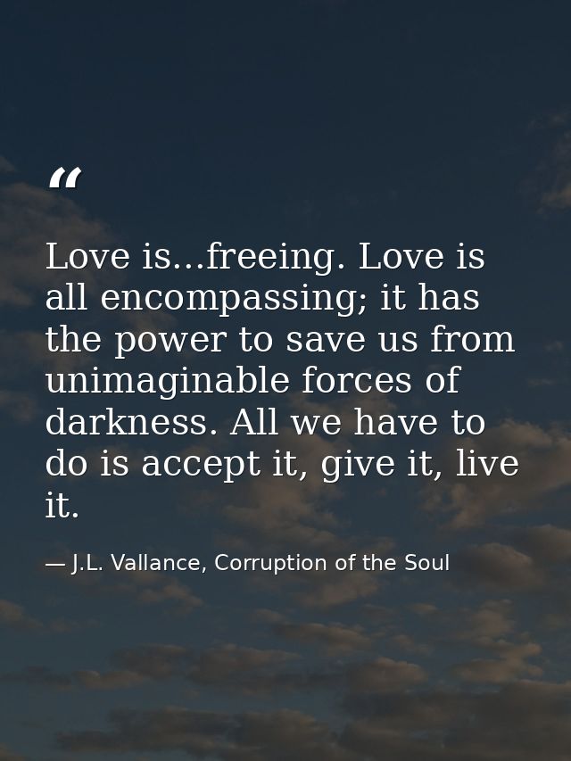 Love is...freeing. Love is all encompassing; it has the power to save us from unimaginable forces of darkness. All we ha — J.L. Vallance, Corruption of the Soul