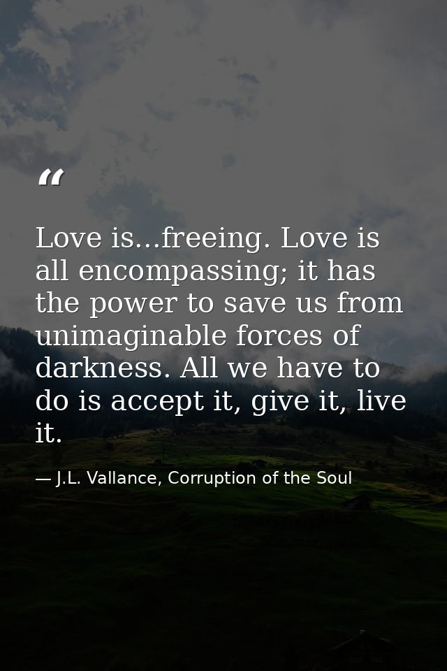 Love is...freeing. Love is all encompassing; it has the power to save us from unimaginable forces of darkness. All we ha — J.L. Vallance, Corruption of the Soul