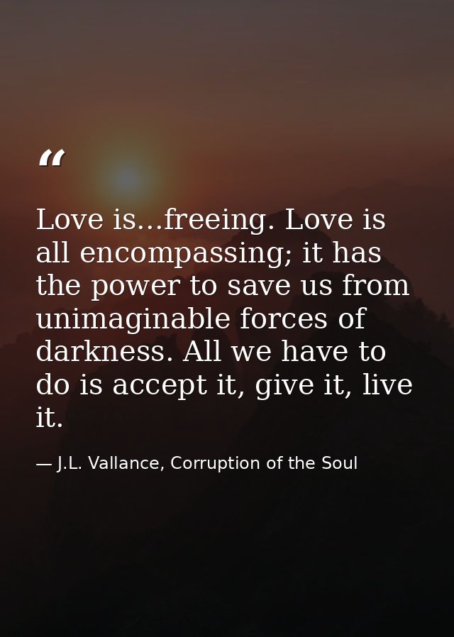Love is...freeing. Love is all encompassing; it has the power to save us from unimaginable forces of darkness. All we ha — J.L. Vallance, Corruption of the Soul