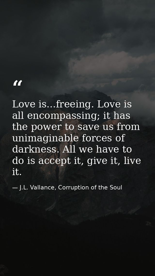 Love is...freeing. Love is all encompassing; it has the power to save us from unimaginable forces of darkness. All we ha — J.L. Vallance, Corruption of the Soul