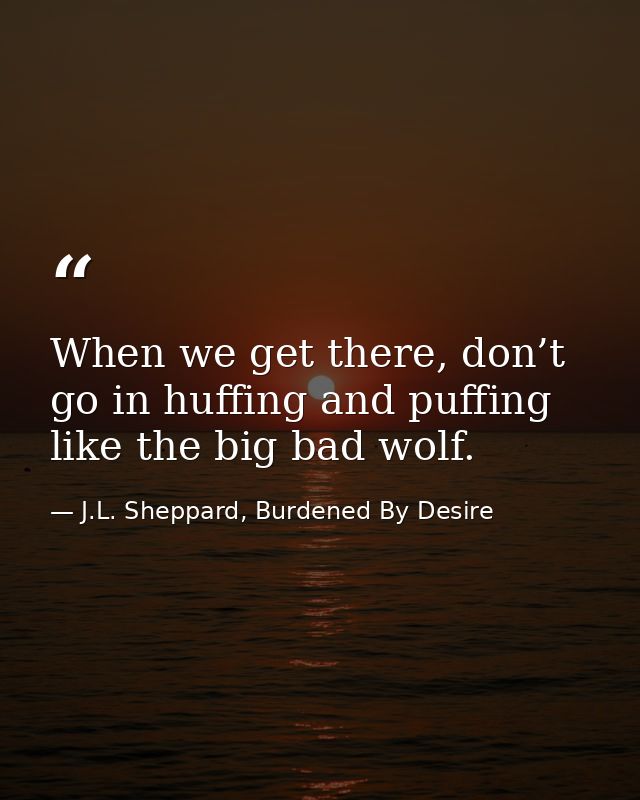 When we get there, don’t go in huffing and puffing like the big bad wolf. — J.L. Sheppard, Burdened By Desire
