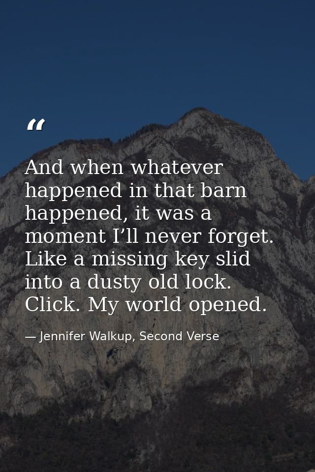 And when whatever happened in that barn happened, it was a moment I’ll never forget. Like a missing key slid into a dust — Jennifer Walkup, Second Verse