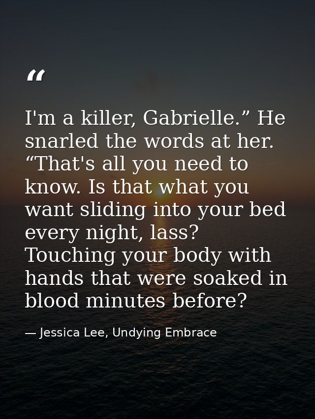 I'm a killer, Gabrielle.” He snarled the words at her. “That's all you need to know. Is that what you want sliding into  — Jessica Lee, Undying Embrace