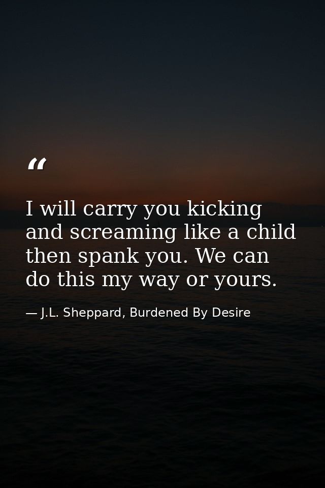 I will carry you kicking and screaming like a child then spank you. We can do this my way or yours. — J.L. Sheppard, Burdened By Desire