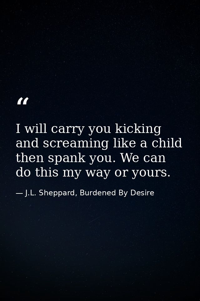 I will carry you kicking and screaming like a child then spank you. We can do this my way or yours. — J.L. Sheppard, Burdened By Desire