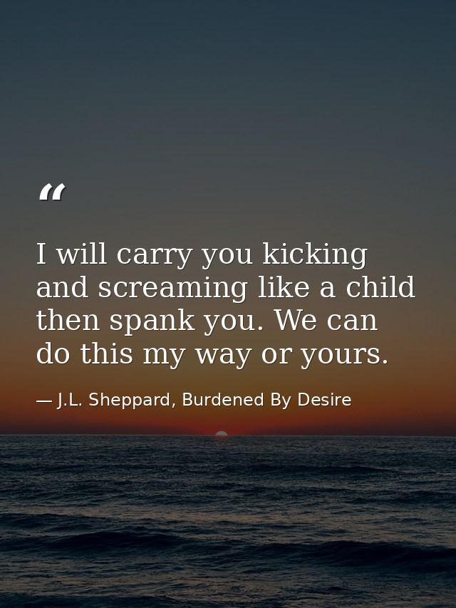 I will carry you kicking and screaming like a child then spank you. We can do this my way or yours. — J.L. Sheppard, Burdened By Desire
