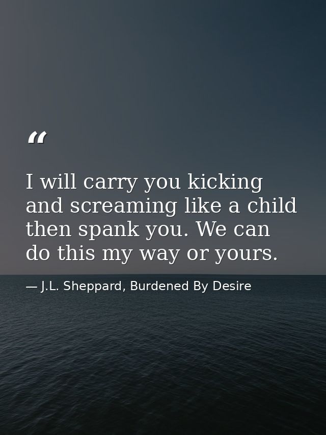 I will carry you kicking and screaming like a child then spank you. We can do this my way or yours. — J.L. Sheppard, Burdened By Desire
