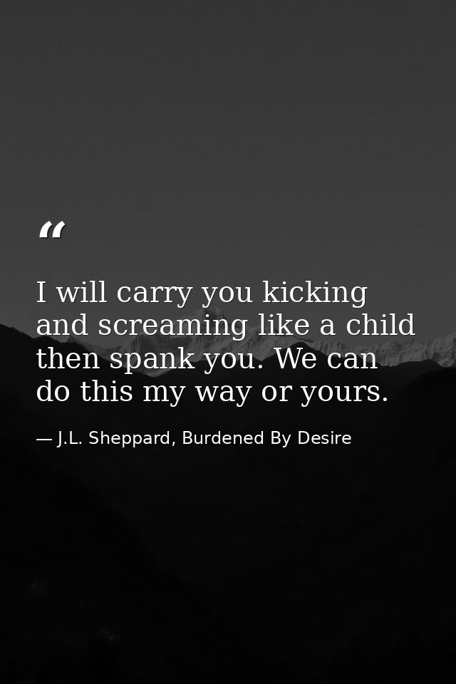 I will carry you kicking and screaming like a child then spank you. We can do this my way or yours. — J.L. Sheppard, Burdened By Desire