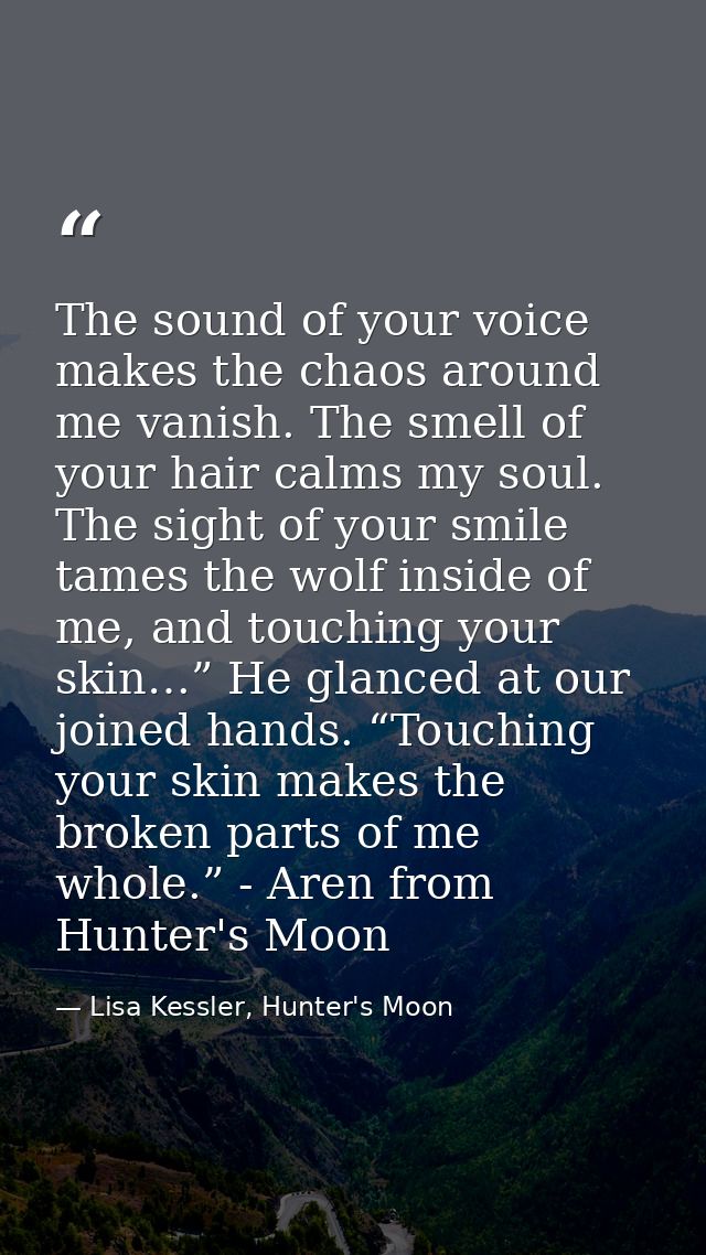 The sound of your voice makes the chaos around me vanish. The smell of your hair calms my soul. The sight of your smile  — Lisa Kessler, Hunter's Moon