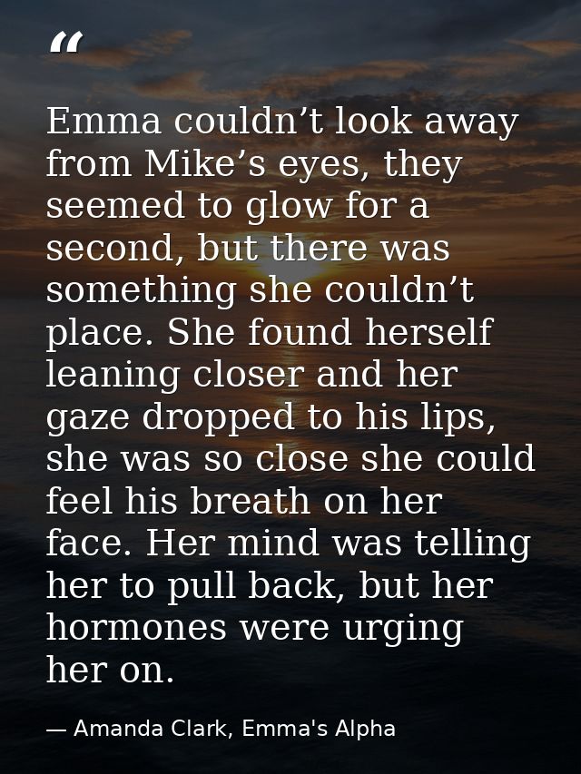 Emma couldn’t look away from Mike’s eyes, they seemed to glow for a second, but there was something she couldn’t place.  — Amanda Clark, Emma's Alpha