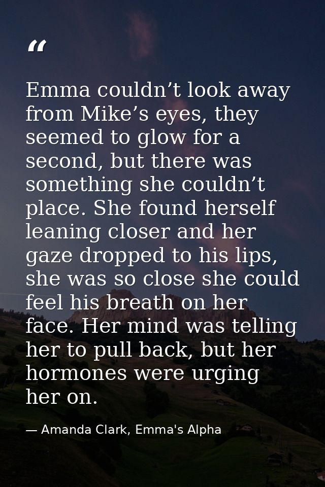 Emma couldn’t look away from Mike’s eyes, they seemed to glow for a second, but there was something she couldn’t place.  — Amanda Clark, Emma's Alpha