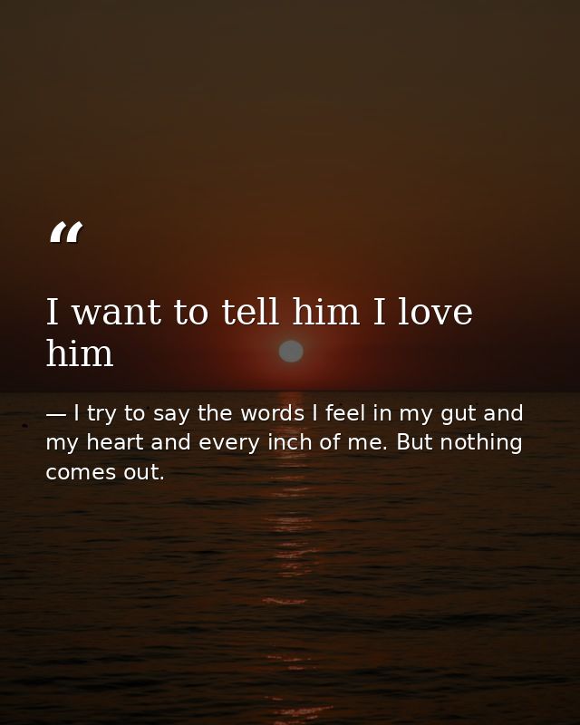 I want to tell him I love him — I try to say the words I feel in my gut and my heart and every inch of me. But nothing comes out.