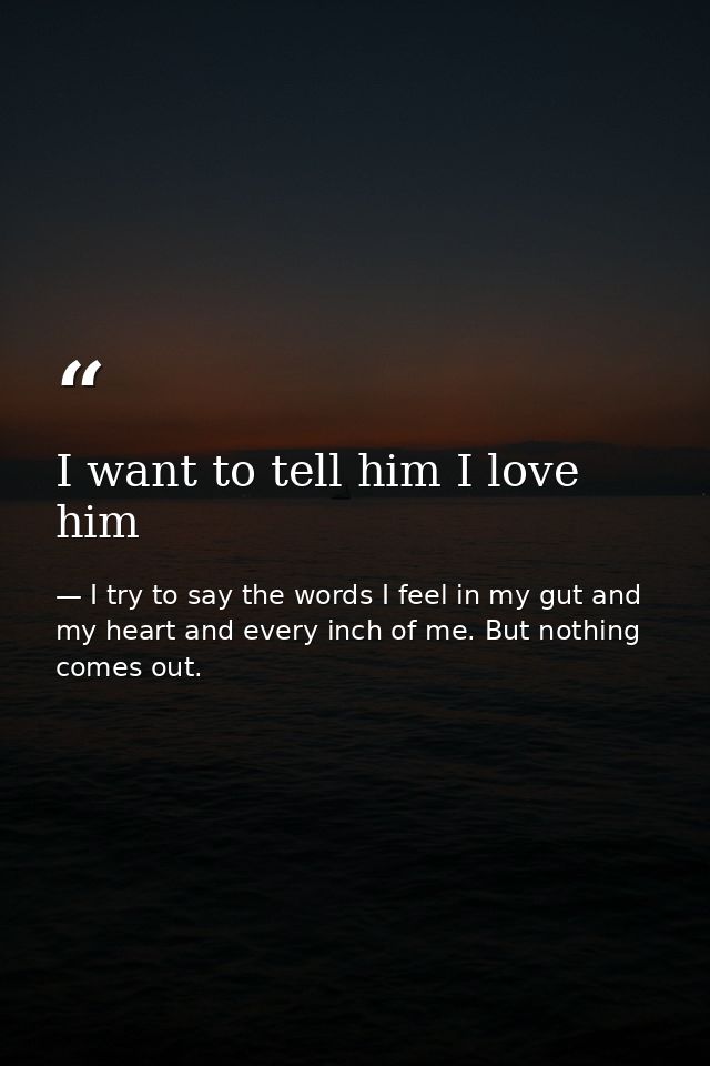 I want to tell him I love him — I try to say the words I feel in my gut and my heart and every inch of me. But nothing comes out.